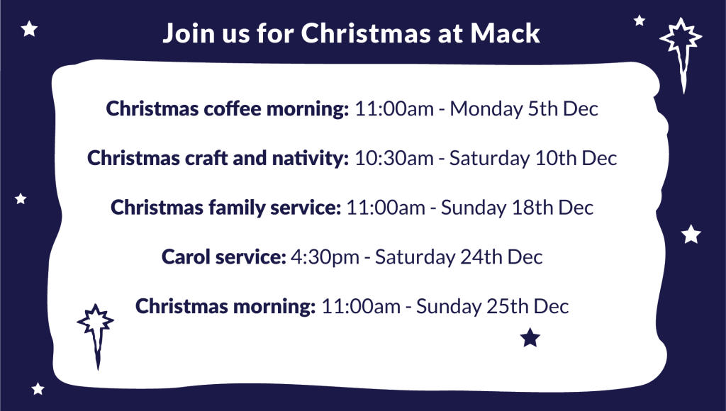 Join us for Christmas at Mack: 
Christmas coffee morning: 11:00am - Monday 5th Dec

Christmas craft and nativity: 10:30am - Saturday 10th Dec

Christmas family service: 11:00am - Sunday 18th Dec

Carol service: 4:30pm - Saturday 24th Dec

Christmas morning: 11:00am - Sunday 25th Dec
